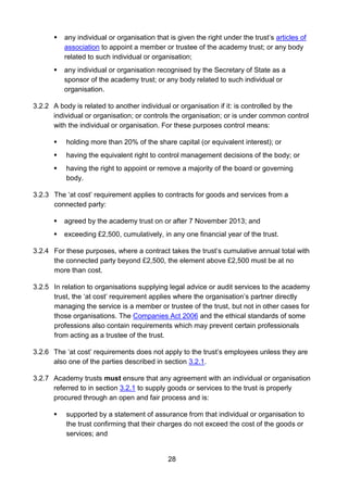 28
 any individual or organisation that is given the right under the trust’s articles of
association to appoint a member or trustee of the academy trust; or any body
related to such individual or organisation;
 any individual or organisation recognised by the Secretary of State as a
sponsor of the academy trust; or any body related to such individual or
organisation.
3.2.2 A body is related to another individual or organisation if it: is controlled by the
individual or organisation; or controls the organisation; or is under common control
with the individual or organisation. For these purposes control means:
 holding more than 20% of the share capital (or equivalent interest); or
 having the equivalent right to control management decisions of the body; or
 having the right to appoint or remove a majority of the board or governing
body.
3.2.3 The ‘at cost’ requirement applies to contracts for goods and services from a
connected party:
 agreed by the academy trust on or after 7 November 2013; and
 exceeding £2,500, cumulatively, in any one financial year of the trust.
3.2.4 For these purposes, where a contract takes the trust’s cumulative annual total with
the connected party beyond £2,500, the element above £2,500 must be at no
more than cost.
3.2.5 In relation to organisations supplying legal advice or audit services to the academy
trust, the ‘at cost’ requirement applies where the organisation’s partner directly
managing the service is a member or trustee of the trust, but not in other cases for
those organisations. The Companies Act 2006 and the ethical standards of some
professions also contain requirements which may prevent certain professionals
from acting as a trustee of the trust.
3.2.6 The ‘at cost’ requirements does not apply to the trust’s employees unless they are
also one of the parties described in section 3.2.1.
3.2.7 Academy trusts must ensure that any agreement with an individual or organisation
referred to in section 3.2.1 to supply goods or services to the trust is properly
procured through an open and fair process and is:
 supported by a statement of assurance from that individual or organisation to
the trust confirming that their charges do not exceed the cost of the goods or
services; and
 