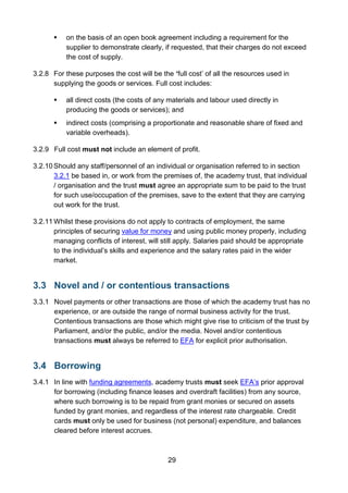 29
 on the basis of an open book agreement including a requirement for the
supplier to demonstrate clearly, if requested, that their charges do not exceed
the cost of supply.
3.2.8 For these purposes the cost will be the ‘full cost’ of all the resources used in
supplying the goods or services. Full cost includes:
 all direct costs (the costs of any materials and labour used directly in
producing the goods or services); and
 indirect costs (comprising a proportionate and reasonable share of fixed and
variable overheads).
3.2.9 Full cost must not include an element of profit.
3.2.10 Should any staff/personnel of an individual or organisation referred to in section
3.2.1 be based in, or work from the premises of, the academy trust, that individual
/ organisation and the trust must agree an appropriate sum to be paid to the trust
for such use/occupation of the premises, save to the extent that they are carrying
out work for the trust.
3.2.11 Whilst these provisions do not apply to contracts of employment, the same
principles of securing value for money and using public money properly, including
managing conflicts of interest, will still apply. Salaries paid should be appropriate
to the individual’s skills and experience and the salary rates paid in the wider
market.
3.3 Novel and / or contentious transactions
3.3.1 Novel payments or other transactions are those of which the academy trust has no
experience, or are outside the range of normal business activity for the trust.
Contentious transactions are those which might give rise to criticism of the trust by
Parliament, and/or the public, and/or the media. Novel and/or contentious
transactions must always be referred to EFA for explicit prior authorisation.
3.4 Borrowing
3.4.1 In line with funding agreements, academy trusts must seek EFA’s prior approval
for borrowing (including finance leases and overdraft facilities) from any source,
where such borrowing is to be repaid from grant monies or secured on assets
funded by grant monies, and regardless of the interest rate chargeable. Credit
cards must only be used for business (not personal) expenditure, and balances
cleared before interest accrues.
 