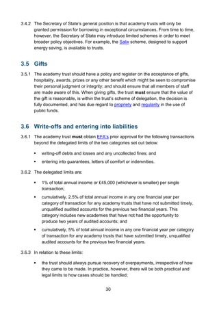30
3.4.2 The Secretary of State’s general position is that academy trusts will only be
granted permission for borrowing in exceptional circumstances. From time to time,
however, the Secretary of State may introduce limited schemes in order to meet
broader policy objectives. For example, the Salix scheme, designed to support
energy saving, is available to trusts.
3.5 Gifts
3.5.1 The academy trust should have a policy and register on the acceptance of gifts,
hospitality, awards, prizes or any other benefit which might be seen to compromise
their personal judgment or integrity; and should ensure that all members of staff
are made aware of this. When giving gifts, the trust must ensure that the value of
the gift is reasonable, is within the trust’s scheme of delegation, the decision is
fully documented, and has due regard to propriety and regularity in the use of
public funds.
3.6 Write-offs and entering into liabilities
3.6.1 The academy trust must obtain EFA’s prior approval for the following transactions
beyond the delegated limits of the two categories set out below:
 writing-off debts and losses and any uncollected fines; and
 entering into guarantees, letters of comfort or indemnities.
3.6.2 The delegated limits are:
 1% of total annual income or £45,000 (whichever is smaller) per single
transaction;
 cumulatively, 2.5% of total annual income in any one financial year per
category of transaction for any academy trusts that have not submitted timely,
unqualified audited accounts for the previous two financial years. This
category includes new academies that have not had the opportunity to
produce two years of audited accounts; and
 cumulatively, 5% of total annual income in any one financial year per category
of transaction for any academy trusts that have submitted timely, unqualified
audited accounts for the previous two financial years.
3.6.3 In relation to these limits:
 the trust should always pursue recovery of overpayments, irrespective of how
they came to be made. In practice, however, there will be both practical and
legal limits to how cases should be handled;
 