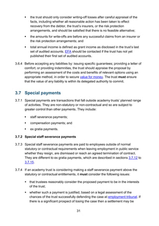 31
 the trust should only consider writing-off losses after careful appraisal of the
facts, including whether all reasonable action has been taken to effect
recovery from the debtor, the trust’s insurers, or the risk protection
arrangements, and should be satisfied that there is no feasible alternative;
 the amounts for write-offs are before any successful claims from an insurer or
the risk protection arrangements; and
 total annual income is defined as grant income as disclosed in the trust’s last
set of audited accounts. EFA should be contacted if the trust has not yet
published their first set of audited accounts.
3.6.4 Before accepting any liabilities by: issuing specific guarantees; providing a letter of
comfort; or providing indemnities, the trust should appraise the proposal by
performing an assessment of the costs and benefits of relevant options using an
appropriate method, in order to secure value for money. The trust must ensure
that the value of any liability is within its delegated authority to commit.
3.7 Special payments
3.7.1 Special payments are transactions that fall outside academy trusts’ planned range
of activities. They are non-statutory or non-contractual and so are subject to
greater control than other payments. They include:
 staff severance payments;
 compensation payments; and
 ex gratia payments.
3.7.2 Special staff severance payments
3.7.3 Special staff severance payments are paid to employees outside of normal
statutory or contractual requirements when leaving employment in public service
whether they resign, are dismissed or reach an agreed termination of contract.
They are different to ex gratia payments, which are described in sections 3.7.12 to
3.7.15.
3.7.4 If an academy trust is considering making a staff severance payment above the
statutory or contractual entitlements, it must consider the following issues:
 that trustees reasonably consider the proposed payment to be in the interests
of the trust;
 whether such a payment is justified, based on a legal assessment of the
chances of the trust successfully defending the case at employment tribunal. If
there is a significant prospect of losing the case then a settlement may be
 