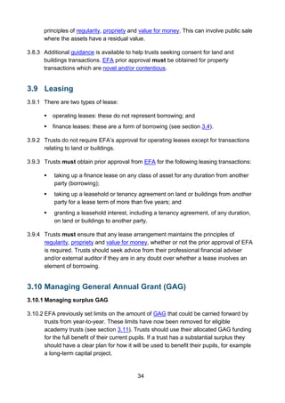 34
principles of regularity, propriety and value for money. This can involve public sale
where the assets have a residual value.
3.8.3 Additional guidance is available to help trusts seeking consent for land and
buildings transactions. EFA prior approval must be obtained for property
transactions which are novel and/or contentious.
3.9 Leasing
3.9.1 There are two types of lease:
 operating leases: these do not represent borrowing; and
 finance leases: these are a form of borrowing (see section 3.4).
3.9.2 Trusts do not require EFA’s approval for operating leases except for transactions
relating to land or buildings.
3.9.3 Trusts must obtain prior approval from EFA for the following leasing transactions:
 taking up a finance lease on any class of asset for any duration from another
party (borrowing);
 taking up a leasehold or tenancy agreement on land or buildings from another
party for a lease term of more than five years; and
 granting a leasehold interest, including a tenancy agreement, of any duration,
on land or buildings to another party.
3.9.4 Trusts must ensure that any lease arrangement maintains the principles of
regularity, propriety and value for money, whether or not the prior approval of EFA
is required. Trusts should seek advice from their professional financial adviser
and/or external auditor if they are in any doubt over whether a lease involves an
element of borrowing.
3.10 Managing General Annual Grant (GAG)
3.10.1 Managing surplus GAG
3.10.2 EFA previously set limits on the amount of GAG that could be carried forward by
trusts from year-to-year. These limits have now been removed for eligible
academy trusts (see section 3.11). Trusts should use their allocated GAG funding
for the full benefit of their current pupils. If a trust has a substantial surplus they
should have a clear plan for how it will be used to benefit their pupils, for example
a long-term capital project.
 
