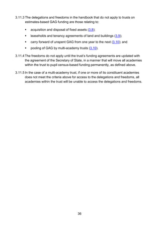 36
3.11.3 The delegations and freedoms in the handbook that do not apply to trusts on
estimates-based GAG funding are those relating to:
 acquisition and disposal of fixed assets (3.8);
 leaseholds and tenancy agreements of land and buildings (3.9);
 carry forward of unspent GAG from one year to the next (3.10); and
 pooling of GAG by multi-academy trusts (3.10).
3.11.4 The freedoms do not apply until the trust’s funding agreements are updated with
the agreement of the Secretary of State, in a manner that will move all academies
within the trust to pupil census-based funding permanently, as defined above.
3.11.5 In the case of a multi-academy trust, if one or more of its constituent academies
does not meet the criteria above for access to the delegations and freedoms, all
academies within the trust will be unable to access the delegations and freedoms.
 