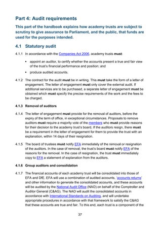 37
Part 4: Audit requirements
This part of the handbook explains how academy trusts are subject to
scrutiny to give assurance to Parliament, and the public, that funds are
used for the purposes intended.
4.1 Statutory audit
4.1.1 In accordance with the Companies Act 2006, academy trusts must:
 appoint an auditor, to certify whether the accounts present a true and fair view
of the trust’s financial performance and position; and
 produce audited accounts.
4.1.2 The contract for the audit must be in writing. This must take the form of a letter of
engagement. The letter of engagement must only cover the external audit. If
additional services are to be purchased, a separate letter of engagement must be
obtained which must specify the precise requirements of the work and the fees to
be charged.
4.1.3 Removal of auditors
4.1.4 The letter of engagement must provide for the removal of auditors, before the
expiry of the term of office, in exceptional circumstances. Proposals to remove
auditors must require a majority vote of the members who must provide reasons
for their decision to the academy trust’s board. If the auditors resign, there must
be a requirement in the letter of engagement for them to provide the trust with an
explanation, within 14 days of their resignation.
4.1.5 The board of trustees must notify EFA immediately of the removal or resignation
of the auditors. In the case of removal, the trust’s board must notify EFA of the
reasons for the removal. In the case of resignation, the trust must immediately
copy to EFA a statement of explanation from the auditors.
4.1.6 Group auditors and consolidation
4.1.7 The financial accounts of each academy trust will be consolidated into those of
EFA and DfE. EFA will use a combination of audited accounts, ‘accounts returns’
and other information to generate the consolidated accounts, and these accounts
will be audited by the National Audit Office (NAO) on behalf of the Comptroller and
Auditor General (C&AG). The NAO will audit the consolidated accounts in
accordance with International Standards on Auditing, and will undertake
appropriate procedures in accordance with that framework to satisfy the C&AG
that these accounts are true and fair. To this end, each trust is a component of the
 