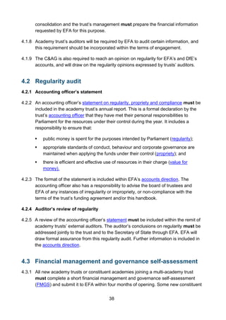 38
consolidation and the trust’s management must prepare the financial information
requested by EFA for this purpose.
4.1.8 Academy trust’s auditors will be required by EFA to audit certain information, and
this requirement should be incorporated within the terms of engagement.
4.1.9 The C&AG is also required to reach an opinion on regularity for EFA’s and DfE’s
accounts, and will draw on the regularity opinions expressed by trusts’ auditors.
4.2 Regularity audit
4.2.1 Accounting officer’s statement
4.2.2 An accounting officer’s statement on regularity, propriety and compliance must be
included in the academy trust’s annual report. This is a formal declaration by the
trust’s accounting officer that they have met their personal responsibilities to
Parliament for the resources under their control during the year. It includes a
responsibility to ensure that:
 public money is spent for the purposes intended by Parliament (regularity);
 appropriate standards of conduct, behaviour and corporate governance are
maintained when applying the funds under their control (propriety); and
 there is efficient and effective use of resources in their charge (value for
money).
4.2.3 The format of the statement is included within EFA’s accounts direction. The
accounting officer also has a responsibility to advise the board of trustees and
EFA of any instances of irregularity or impropriety, or non-compliance with the
terms of the trust’s funding agreement and/or this handbook.
4.2.4 Auditor’s review of regularity
4.2.5 A review of the accounting officer’s statement must be included within the remit of
academy trusts’ external auditors. The auditor’s conclusions on regularity must be
addressed jointly to the trust and to the Secretary of State through EFA. EFA will
draw formal assurance from this regularity audit. Further information is included in
the accounts direction.
4.3 Financial management and governance self-assessment
4.3.1 All new academy trusts or constituent academies joining a multi-academy trust
must complete a short financial management and governance self-assessment
(FMGS) and submit it to EFA within four months of opening. Some new constituent
 