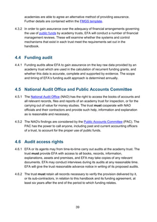 39
academies are able to agree an alternative method of providing assurance.
Further details are contained within the FMGS template.
4.3.2 In order to gain assurance over the adequacy of financial arrangements governing
the use of public funds by academy trusts, EFA will conduct a number of financial
management reviews. These will examine whether the systems and control
mechanisms that exist in each trust meet the requirements set out in the
handbook.
4.4 Funding audit
4.4.1 Funding audits allow EFA to gain assurance on the key raw data provided by an
academy trust which are used in the calculation of recurrent funding grants, and
whether this data is accurate, complete and supported by evidence. The scope
and timing of EFA’s funding audit approach is determined annually.
4.5 National Audit Office and Public Accounts Committee
4.5.1 The National Audit Office (NAO) has the right to access the books of accounts and
all relevant records, files and reports of an academy trust for inspection, or for the
carrying out of value for money studies. The trust must cooperate with NAO
officials and their contractors and provide such help, information and explanation
as is reasonable and necessary.
4.5.2 The NAO's findings are considered by the Public Accounts Committee (PAC). The
PAC has the power to call anyone, including past and current accounting officers
of a trust, to account for the proper use of public funds.
4.6 Audit access rights
4.6.1 EFA or its agents may from time-to-time carry out audits at the academy trust. The
trust must provide EFA with access to all books, records, information,
explanations, assets and premises, and EFA may take copies of any relevant
documents. EFA may conduct interviews during its audits at any reasonable time.
EFA will give the trust reasonable advance notice in writing of its proposed audits.
4.6.2 The trust must retain all records necessary to verify the provision delivered by it,
or its sub-contractors, in relation to this handbook and its funding agreement, at
least six years after the end of the period to which funding relates.
 