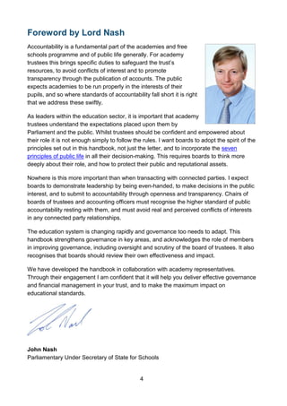 4
Foreword by Lord Nash
Accountability is a fundamental part of the academies and free
schools programme and of public life generally. For academy
trustees this brings specific duties to safeguard the trust’s
resources, to avoid conflicts of interest and to promote
transparency through the publication of accounts. The public
expects academies to be run properly in the interests of their
pupils, and so where standards of accountability fall short it is right
that we address these swiftly.
As leaders within the education sector, it is important that academy
trustees understand the expectations placed upon them by
Parliament and the public. Whilst trustees should be confident and empowered about
their role it is not enough simply to follow the rules. I want boards to adopt the spirit of the
principles set out in this handbook, not just the letter, and to incorporate the seven
principles of public life in all their decision-making. This requires boards to think more
deeply about their role, and how to protect their public and reputational assets.
Nowhere is this more important than when transacting with connected parties. I expect
boards to demonstrate leadership by being even-handed, to make decisions in the public
interest, and to submit to accountability through openness and transparency. Chairs of
boards of trustees and accounting officers must recognise the higher standard of public
accountability resting with them, and must avoid real and perceived conflicts of interests
in any connected party relationships.
The education system is changing rapidly and governance too needs to adapt. This
handbook strengthens governance in key areas, and acknowledges the role of members
in improving governance, including oversight and scrutiny of the board of trustees. It also
recognises that boards should review their own effectiveness and impact.
We have developed the handbook in collaboration with academy representatives.
Through their engagement I am confident that it will help you deliver effective governance
and financial management in your trust, and to make the maximum impact on
educational standards.
John Nash
Parliamentary Under Secretary of State for Schools
 