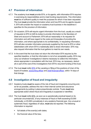 40
4.7 Provision of information
4.7.1 The academy trust must provide EFA, or its agents, with information EFA requires
in exercising its responsibilities and to meet funding requirements. This information
must be of sufficient quality to meet the purposes for which it has been requested.
The trust must provide the information when and how EFA and its agents request
it. EFA will consider the impact on academy trust business in the deadlines it
specifies for the provision of information.
4.7.2 On occasion, EFA will require urgent information from the trust, usually as a result
of requests to EFA to fulfil its duties to provide information to the Secretary of
State and account to Parliament. EFA will act reasonably in its requests for
information and will have regard to the costs and timescales of providing the
information, and where appropriate to its confidentiality. In requesting information,
EFA will also consider information previously supplied by the trust to EFA or other
stakeholders with whom EFA is realistically able to share information. EFA may
also request information that the trust gathers to meet its own needs.
4.7.3 In the event that the trust does not return the information EFA requires by the
specified deadline, or that the information is not of an acceptable quality, EFA may
carry out whatever investigations it deems necessary to collect the information,
where appropriate in consultation with the trust. EFA may, as necessary, deduct
all or part of the cost of the investigations from EFA’s recurrent funding of the trust.
4.7.4 The trust must notify EFA of the vacating or filling of the positions of chair of the
board of trustees, accounting officer and chief financial officer, within 14 days of
that change.
4.8 Investigation of fraud and irregularity
4.8.1 Academy trusts must be aware of the risk of fraud and irregularity occurring and,
as far as possible, address this risk in their internal control and assurance
arrangements by putting in place proportionate controls. Trusts must take
appropriate action where fraud and irregularity is suspected or identified.
4.8.2 The trust must notify EFA, as soon as is operationally practical based on its
particular circumstances, of any instances of fraud or theft exceeding £5,000
individually, or £5,000 cumulatively in any academy financial year. Any unusual or
systematic fraud, regardless of value, must also be reported. The following
information is required:
 full details of the event(s) with dates;
 the financial value of the loss;
 