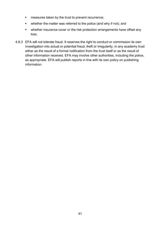 41
 measures taken by the trust to prevent recurrence;
 whether the matter was referred to the police (and why if not); and
 whether insurance cover or the risk protection arrangements have offset any
loss.
4.8.3 EFA will not tolerate fraud. It reserves the right to conduct or commission its own
investigation into actual or potential fraud, theft or irregularity, in any academy trust
either as the result of a formal notification from the trust itself or as the result of
other information received. EFA may involve other authorities, including the police,
as appropriate. EFA will publish reports in line with its own policy on publishing
information.
 