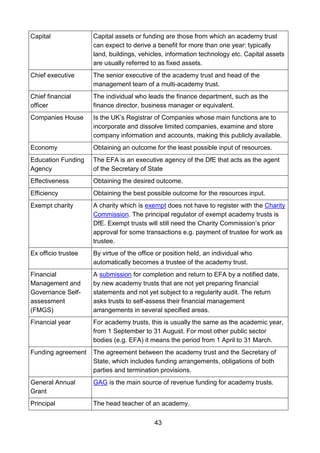 43
Capital Capital assets or funding are those from which an academy trust
can expect to derive a benefit for more than one year: typically
land, buildings, vehicles, information technology etc. Capital assets
are usually referred to as fixed assets.
Chief executive The senior executive of the academy trust and head of the
management team of a multi-academy trust.
Chief financial
officer
The individual who leads the finance department, such as the
finance director, business manager or equivalent.
Companies House Is the UK’s Registrar of Companies whose main functions are to
incorporate and dissolve limited companies, examine and store
company information and accounts, making this publicly available.
Economy Obtaining an outcome for the least possible input of resources.
Education Funding
Agency
The EFA is an executive agency of the DfE that acts as the agent
of the Secretary of State
Effectiveness Obtaining the desired outcome.
Efficiency Obtaining the best possible outcome for the resources input.
Exempt charity A charity which is exempt does not have to register with the Charity
Commission. The principal regulator of exempt academy trusts is
DfE. Exempt trusts will still need the Charity Commission’s prior
approval for some transactions e.g. payment of trustee for work as
trustee.
Ex officio trustee By virtue of the office or position held, an individual who
automatically becomes a trustee of the academy trust.
Financial
Management and
Governance Self-
assessment
(FMGS)
A submission for completion and return to EFA by a notified date,
by new academy trusts that are not yet preparing financial
statements and not yet subject to a regularity audit. The return
asks trusts to self-assess their financial management
arrangements in several specified areas.
Financial year For academy trusts, this is usually the same as the academic year,
from 1 September to 31 August. For most other public sector
bodies (e.g. EFA) it means the period from 1 April to 31 March.
Funding agreement The agreement between the academy trust and the Secretary of
State, which includes funding arrangements, obligations of both
parties and termination provisions.
General Annual
Grant
GAG is the main source of revenue funding for academy trusts.
Principal The head teacher of an academy.
 