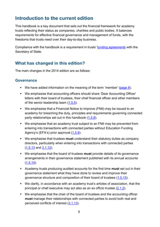 5
Introduction to the current edition
This handbook is a key document that sets out the financial framework for academy
trusts reflecting their status as companies, charities and public bodies. It balances
requirements for effective financial governance and management of funds, with the
freedoms that trusts need over their day-to-day business.
Compliance with the handbook is a requirement in trusts’ funding agreements with the
Secretary of State.
What has changed in this edition?
The main changes in the 2014 edition are as follows:
Governance
 We have added information on the meaning of the term ‘member’ (page 8).
 We emphasise that accounting officers should share ‘Dear Accounting Officer’
letters with their board of trustees, their chief financial officer and other members
of the senior leadership team (1.5.5).
 We emphasise that a Financial Notice to Improve (FNtI) may be issued to an
academy for breaching the duty, principles and requirements governing connected
party relationships set out in this handbook (1.5.8).
 We emphasise that an academy trust subject to an FNtI may be prevented from
entering into transactions with connected parties without Education Funding
Agency’s (EFA’s) prior approval (1.5.9).
 We emphasise that trustees must understand their statutory duties as company
directors, particularly when entering into transactions with connected parties
(1.5.13 and 3.1.12).
 We emphasise that the board of trustees must provide details of its governance
arrangements in their governance statement published with its annual accounts
(1.5.14).
 Academy trusts producing audited accounts for the first time must set out in their
governance statement what they have done to review and improve their
governance structure and composition of their board of trustees (1.5.15).
 We clarify, in accordance with an academy trust’s articles of association, that the
principal or chief executive may act also as an ex officio trustee (2.1.2).
 We emphasise that the chair of the board of trustees and the accounting officer
must manage their relationships with connected parties to avoid both real and
perceived conflicts of interest (3.1.13).
 