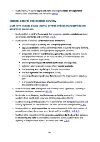 50
 Must obtain EFA’s prior approval before entering into lease arrangements
beyond limits specified by this handbook [3.9.3].
Internal control and internal scrutiny
Must have in place sound internal control and risk management and
assurance processes.
 Must establish a control framework that recognises public expectations about
governance, standards and openness [2.3.2].
 Must include, in the trust’s internal control framework:
 co-ordinating the planning and budgeting processes;
 applying discipline in financial management, including managing banking,
debt and cash flow, with appropriate segregation of duties;
 preparation of timely monthly management accounts, including income
and expenditure reports on an accruals basis, cash flow forecasts and
balance sheets as appropriate;
 ensuring that delegated financial authorities are respected;
 selection, planning and oversight of any capital projects;
 the propriety and regularity of financial transactions;
 the management and oversight of assets;
 ensuring efficiency and value for money in the organisation’s activities;
and
 a process for independent checking of financial controls, systems,
transactions and risks [2.3.3].
 Must assess the risks arising from the academy trust’s operations, including a
likelihood and impact assessment [2.3.6].
 Must make a contingency and business continuity plan setting out what the
academy trust would do to ensure its continued operation [2.3.7].
 Must have adequate insurance cover in compliance with its legal obligations and
funding agreement, or has opted into DfE’s risk protection arrangements [2.3.8].
 Must establish an audit committee, or a committee which fulfils the functions of
an audit committee, dependent upon the size of the trust [2.4.1 to 2.4.3].
 Must have the relevant committee provide assurances to the board of trustees
by reviewing the risks to internal financial control at the academy trust and
agreeing a programme of work to address those risks [2.4.5].
 