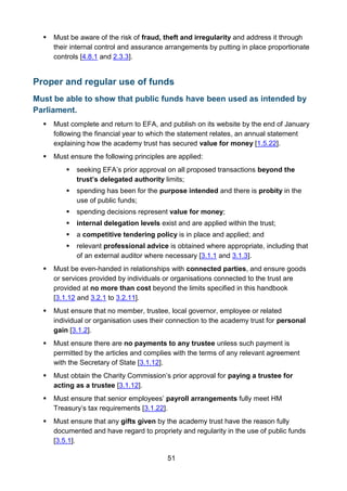 51
 Must be aware of the risk of fraud, theft and irregularity and address it through
their internal control and assurance arrangements by putting in place proportionate
controls [4.8.1 and 2.3.3].
Proper and regular use of funds
Must be able to show that public funds have been used as intended by
Parliament.
 Must complete and return to EFA, and publish on its website by the end of January
following the financial year to which the statement relates, an annual statement
explaining how the academy trust has secured value for money [1.5.22].
 Must ensure the following principles are applied:
 seeking EFA’s prior approval on all proposed transactions beyond the
trust’s delegated authority limits;
 spending has been for the purpose intended and there is probity in the
use of public funds;
 spending decisions represent value for money;
 internal delegation levels exist and are applied within the trust;
 a competitive tendering policy is in place and applied; and
 relevant professional advice is obtained where appropriate, including that
of an external auditor where necessary [3.1.1 and 3.1.3].
 Must be even-handed in relationships with connected parties, and ensure goods
or services provided by individuals or organisations connected to the trust are
provided at no more than cost beyond the limits specified in this handbook
[3.1.12 and 3.2.1 to 3.2.11].
 Must ensure that no member, trustee, local governor, employee or related
individual or organisation uses their connection to the academy trust for personal
gain [3.1.2].
 Must ensure there are no payments to any trustee unless such payment is
permitted by the articles and complies with the terms of any relevant agreement
with the Secretary of State [3.1.12].
 Must obtain the Charity Commission’s prior approval for paying a trustee for
acting as a trustee [3.1.12].
 Must ensure that senior employees’ payroll arrangements fully meet HM
Treasury’s tax requirements [3.1.22].
 Must ensure that any gifts given by the academy trust have the reason fully
documented and have regard to propriety and regularity in the use of public funds
[3.5.1].
 