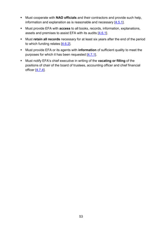 53
 Must cooperate with NAO officials and their contractors and provide such help,
information and explanation as is reasonable and necessary [4.5.1].
 Must provide EFA with access to all books, records, information, explanations,
assets and premises to assist EFA with its audits [4.6.1].
 Must retain all records necessary for at least six years after the end of the period
to which funding relates [4.6.2].
 Must provide EFA or its agents with information of sufficient quality to meet the
purposes for which it has been requested [4.7.1].
 Must notify EFA’s chief executive in writing of the vacating or filling of the
positions of chair of the board of trustees, accounting officer and chief financial
officer [4.7.4].
 