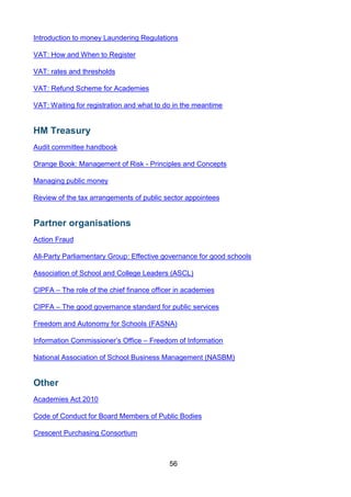 56
Introduction to money Laundering Regulations
VAT: How and When to Register
VAT: rates and thresholds
VAT: Refund Scheme for Academies
VAT: Waiting for registration and what to do in the meantime
HM Treasury
Audit committee handbook
Orange Book: Management of Risk - Principles and Concepts
Managing public money
Review of the tax arrangements of public sector appointees
Partner organisations
Action Fraud
All-Party Parliamentary Group: Effective governance for good schools
Association of School and College Leaders (ASCL)
CIPFA – The role of the chief finance officer in academies
CIPFA – The good governance standard for public services
Freedom and Autonomy for Schools (FASNA)
Information Commissioner’s Office – Freedom of Information
National Association of School Business Management (NASBM)
Other
Academies Act 2010
Code of Conduct for Board Members of Public Bodies
Crescent Purchasing Consortium
 