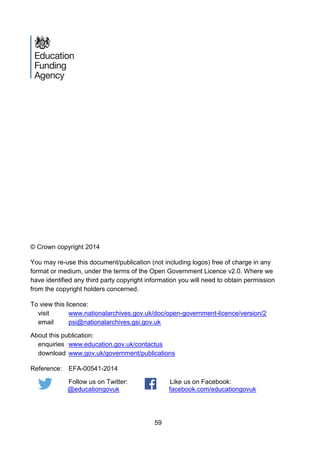59
© Crown copyright 2014
You may re-use this document/publication (not including logos) free of charge in any
format or medium, under the terms of the Open Government Licence v2.0. Where we
have identified any third party copyright information you will need to obtain permission
from the copyright holders concerned.
To view this licence:
visit www.nationalarchives.gov.uk/doc/open-government-licence/version/2
email psi@nationalarchives.gsi.gov.uk
About this publication:
enquiries www.education.gov.uk/contactus
download www.gov.uk/government/publications
Reference: EFA-00541-2014
Follow us on Twitter:
@educationgovuk
Like us on Facebook:
facebook.com/educationgovuk
 