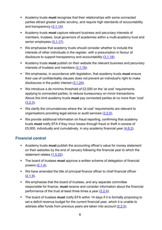 6
 Academy trusts must recognise that their relationships with some connected
parties attract greater public scrutiny, and require high standards of accountability
and transparency (3.1.14).
 Academy trusts must capture relevant business and pecuniary interests of
members, trustees, local governors of academies within a multi-academy trust and
senior employees (3.1.17).
 We emphasise that academy trusts should consider whether to include the
interests of other individuals in the register, with a presumption in favour of
disclosure to support transparency and accountability (3.1.18).
 Academy trusts must publish on their website the relevant business and pecuniary
interests of trustees and members (3.1.19).
 We emphasise, in accordance with legislation, that academy trusts must ensure
their use of confidentiality clauses does not prevent an individual’s right to make
disclosures in the public interest (3.1.24).
 We introduce a de minimis threshold of £2,500 on the ‘at cost’ requirements
applying to connected parties, to reduce bureaucracy on minor transactions.
Above this limit academy trusts must pay connected parties at no more than ‘cost’
(3.2.3).
 We clarify the circumstances where the ‘at cost’ requirements are relevant to
organisations providing legal advice or audit services (3.2.5).
 We provide additional information on fraud reporting, confirming that academy
trusts must notify EFA if they incur losses through fraud or theft in excess of
£5,000, individually and cumulatively, in any academy financial year (4.8.2).
Financial control
 Academy trusts must publish the accounting officer’s value for money statement
on their websites by the end of January following the financial year to which the
statement relates (1.5.22).
 The board of trustees must approve a written scheme of delegation of financial
powers (2.1.4).
 We have amended the title of principal finance officer to chief financial officer
(2.1.9).
 We emphasise that the board of trustees, and any separate committee
responsible for finance, must receive and consider information about the financial
performance of the trust at least three times a year (2.2.4).
 The board of trustees must notify EFA within 14 days if it is formally proposing to
set a deficit revenue budget for the current financial year, which it is unable to
address after funds from previous years are taken into account (2.2.5).
 