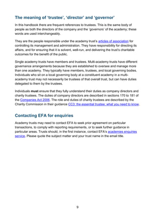 9
The meaning of ‘trustee’, ‘director’ and ‘governor’
In this handbook there are frequent references to trustees. This is the same body of
people as both the directors of the company and the ‘governors’ of the academy; these
words are used interchangeably.
They are the people responsible under the academy trust’s articles of association for
controlling its management and administration. They have responsibility for directing its
affairs, and for ensuring that it is solvent, well-run, and delivering the trust’s charitable
outcomes for the benefit of the public.
Single academy trusts have members and trustees. Multi-academy trusts have different
governance arrangements because they are established to oversee and manage more
than one academy. They typically have members, trustees, and local governing bodies.
Individuals who sit on a local governing body at a constituent academy in a multi-
academy trust may not necessarily be trustees of that overall trust, but can have duties
delegated to them by the trustees.
Individuals must ensure that they fully understand their duties as company directors and
charity trustees. The duties of company directors are described in sections 170 to 181 of
the Companies Act 2006. The role and duties of charity trustees are described by the
Charity Commission in their guidance CC3: the essential trustee: what you need to know.
Contacting EFA for enquiries
Academy trusts may need to contact EFA to seek prior agreement on particular
transactions, to comply with reporting requirements, or to seek further guidance in
particular areas. Trusts should, in the first instance, contact EFA’s academies enquiries
service. Please quote the subject matter and your trust name in the email title.
 