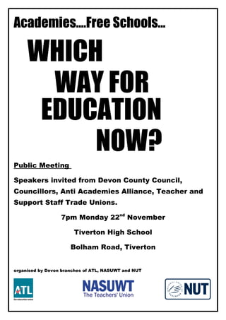 Academies....Free Schools...
WHICH
WAY FOR
EDUCATION
NOW?
Public Meeting
Speakers invited from Devon County Council,
Councillors, Anti Academies Alliance, Teacher and
Support Staff Trade Unions.
7pm Monday 22nd
November
Tiverton High School
Bolham Road, Tiverton
organised by Devon branches of ATL, NASUWT and NUT
 