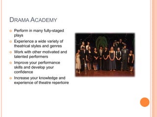 Drama AcademyPerform in many fully-staged playsExperience a wide variety of theatrical styles and genresWork with other motivated and talented performers Improve your performance skills and develop your confidenceIncrease your knowledge and experience of theatre repertoire