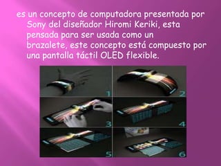 es un concepto de computadora presentada por
  Sony del diseñador Hiromi Keriki, esta
  pensada para ser usada como un
  brazalete, este concepto está compuesto por
  una pantalla táctil OLED flexible.
 