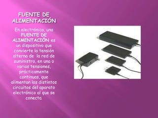 FUENTE DE
ALIMENTACIÓN
  En electrónica, una
      FUENTE DE
 ALIMENTACIÖN es
   un dispositivo que
  convierte la tensión
 alterna de la red de
 suministro, en una o
   varias tensiones,
    prácticamente
     continuas, que
alimentan los distintos
 circuitos del aparato
 electrónico al que se
        conecta.
 