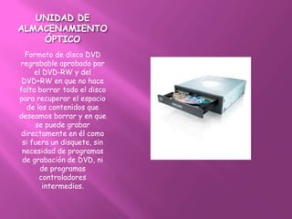 UNIDAD DE
ALMACENAMIENTO
    ÓPTICO
  Formato de disco DVD
regrabable aprobado por
     el DVD-RW y del
 DVD+RW en que no hace
falta borrar todo el disco
para recuperar el espacio
  de los contenidos que
deseamos borrar y en que
     se puede grabar
directamente en él como
 si fuera un disquete, sin
 necesidad de programas
 de grabación de DVD, ni
       de programas
      controladores
        intermedios.
 