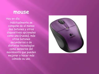 mouse
Hoy en día:
    Habitualmente se
  compone de al menos
  dos botones y otros
dispositivos opcionales
 como una (rueda), más
     otros botones
    secundarios o de
  distintas tecnologías
   como sensores del
movimiento que pueden
  mejorar o hacer más
     cómodo su uso.
 