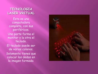 TECNOLOGIA
LASER VRITUAL
      Esta es una
     computadora
  completa, con sus
      periféricos.
 Una parte forma el
 monitor y la otra el
        teclado.
El teclado puede ser
  de varios colores.
Solamente tienes que
colocar los dedos en
 la imagen formada.
 