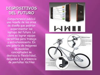 DISPOSITIVOS
 DEL FUTURO
 Computerwold publicó
una reseña de los aires
 de diseño que podrían
    experimentar las
 laptops del futuro. La
 clave es lograr equipo
versátiles para trabajo
 y entretenimiento. En
una galería de imágenes
       de modelos
     conceptuales se
destaca la flexibilidad,
delgadez y la presencia
  de pantallas táctiles
 