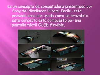 es un concepto de computadora presentada por
  Sony del diseñador Hiromi Keriki, esta
  pensada para ser usada como un brazalete,
  este concepto está compuesto por una
  pantalla táctil OLED flexible.
 