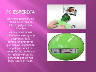 PC ESFERICA
  Se trata de una PC en
   forma de esfera de
   solo 6 pulgadas de
        diámetro.
    Viene con un mouse
inalámbrico laser que se
     desprende de la
  esfera, un proyector
 que ilumina un panel de
    papel que hace las
 veces de una pantalla y
   el teclado virtual es
  generado por un haz
   láser sobre la mesa.
 