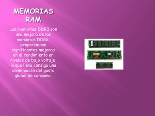 MEMORIAS
   RAM
Las memorias DDR3 son
   una mejora de las
    memorias DDR2,
      proporcionan
 significantes mejoras
  en el rendimiento en
niveles de bajo voltaje,
lo que lleva consigo una
 disminución del gasto
   global de consumo.
 