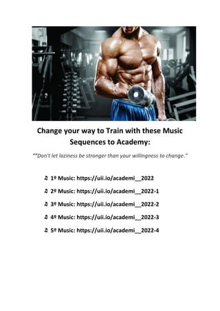 Change your way to Train with these Music
Sequences to Academy:
““Don't let laziness be stronger than your willingness to change.”
♬ 1º Music: https://uii.io/academi__2022
♬ 2º Music: https://uii.io/academi__2022-1
♬ 3º Music: https://uii.io/academi__2022-2
♬ 4º Music: https://uii.io/academi__2022-3
♬ 5º Music: https://uii.io/academi__2022-4
 