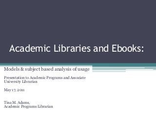 Academic Libraries and Ebooks:
Models & subject based analysis of usage
Presentation to Academic Programs and Associate
University Librarian
May 17, 2011
Tina M. Adams,
Academic Programs Librarian
 