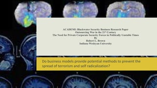 ACADEMI: Blackwater Security Business Research Paper
Outsourcing War in the 21st Century
The Need for Private Corporate Security Forces in Politically Unstable Times
By
Robert L. Brown
Indiana Wesleyan University
Do business models provide potential methods to prevent the
spread of terrorism and self radicalization?
 