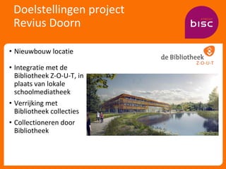 Doelstellingen project
Revius Doorn
• Nieuwbouw locatie
• Integratie met de
Bibliotheek Z-O-U-T, in
plaats van lokale
scho...