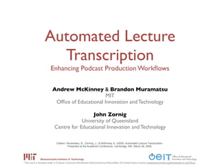 Automated Lecture
                    Transcription
                       Enhancing Podcast Production Workﬂows

                         Andrew McKinney & Brandon Muramatsu
                                                MIT
                          Ofﬁce of Educational Innovation and Technology

                                            John Zornig
                                       University of Queensland
                           Centre for Educational Innovation and Technology

                             Citation: Muramatsu, B., Zorning, J., & McKinney, A. (2009). Automated Lecture Transcription.
                                       Presented at the AcademiX Conference. Cambridge, MA. March 26, 2009.




This work is licensed under a Creative Commons Attribution-NonCommerical-ShareAlike 3.0 United States License (creativecommons.org/licenses/by-nc-sa/3.0/us)
 