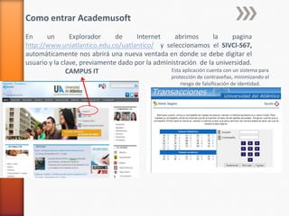 Como entrar Academusoft
En
un
Explorador
de
Internet
abrimos
la
pagina
http://www.uniatlantico.edu.co/uatlantico/ y selecc...