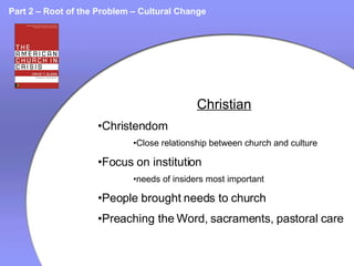 Part 2 – Root of the Problem – Cultural Change Christian Christendom Close relationship between church and culture Focus on institution needs of insiders most important People brought needs to church Preaching the Word, sacraments, pastoral care 