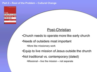 Part 2 – Root of the Problem – Cultural Change Post-Christian Church needs to operate more like early church Needs of outsiders most important More like missionary work Equip to live mission of Jesus outside the church Not traditional vs. contemporary (dated) Missional – live the mission – not separate 