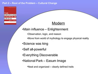 Part 2 – Root of the Problem – Cultural Change Modern Main influence – Enlightenment Observation, logic, and reason Move from world of mythology to engage physical reality Science was king Self all-powerful Everything Discoverable National Park – Easum Image Neat and organized – clearly defined trails   