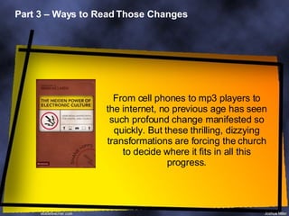 Part 3 – Ways to Read Those Changes From cell phones to mp3 players to the internet, no previous age has seen such profound change manifested so quickly. But these thrilling, dizzying transformations are forcing the church to decide where it fits in all this progress. 