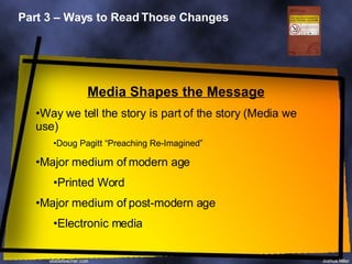 Part 3 – Ways to Read Those Changes Media Shapes the Message Way we tell the story is part of the story (Media we use) Doug Pagitt “Preaching Re-Imagined” Major medium of modern age Printed Word Major medium of post-modern age Electronic media 