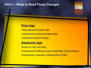 Part 3 – Ways to Read Those Changes Print Age Reductionist formulaic faith Importance of personal relationship Unlocked rational theology Electronic Age Power of truth and story Importance of following Jesus holistically not just believe Emphasizes corporate understanding of faith 