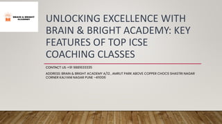 UNLOCKING EXCELLENCE WITH
BRAIN & BRIGHT ACADEMY: KEY
FEATURES OF TOP ICSE
COACHING CLASSES
CONTACT US: +91 9881633335
ADDRESS: BRAIN & BRIGHT ACADEMY A/12 , AMRUT PARK ABOVE COPPER CHOCS SHASTRI NAGAR
CORNER KALYANI NAGAR PUNE -411006
 