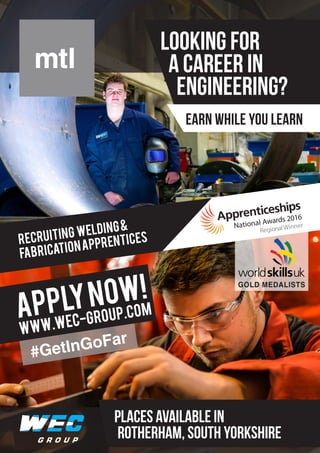 RECRUITING welding&
fabricationapprentices
APPLYNOW!
www.wec-group.com
LOOKING FOR
A CAREER IN
ENGINEERING?
PLACES AVAILABLE IN
ROTHERHAM, South YORKSHIRE
EARN WHILE YOU LEARN
#GetInGoFar
#GetInGoFar
GOLD MEDALISTS
National Awards 2016
RegionalWinner
 