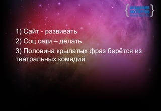 1) Сайт - развивать
2) Соц сети – делать
3) Половина крылатых фраз берётся из
театральных комедий
 