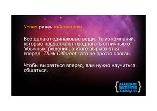 Успех равен инновациям.

Все делают одинаковые вещи. Те из компаний,
которые продолжают предлагать отличные от
'обычных' решения, в итоге вырываются
вперед. Think Different - это не просто слоган.

Чтобы вырваться вперед, вам нужно научиться
общатьcя.
 