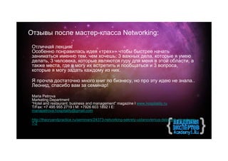 Отзывы после мастер-класса Networking:
 Отличная лекция!
 Особенно понравилась идея «трех» - чтобы быстрее начать
 заниматься именно тем, чем хочешь: 3 важных дела, которые я умею
 делать, 3 человека, которые являются гуру для меня в этой области, а
 также места, где я могу их встретить и пообщаться и 3 вопроса,
 которые я могу задать каждому из них.

 Я прочла достаточно много книг по бизнесу, но про эту идею не знала..
 Леонид, спасибо вам за семинар!

 Maria Petrova
 Marketing Department
 “Hotel and restaurant: business and management” magazine I www.hospitality.ru
 T/Fax: +7 495 955 2719 I M: +7926 603 1892 I E:
 mariapetrova.hospitality@gmail.com

 http://theoryandpractice.ru/seminars/24373-netvorking-sekrety-ustanovleniya-delovykh-otnosheniy-
 7-2
 