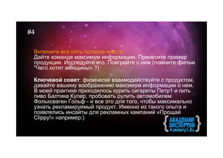 #4

 Включите все пять органов чувств
 Дайте команде максимум информации. Принесите пример
 продукции. Исследуйте его. Поиграйте с ним (помните фильм
 "Чего хотят женщины» ?)

 Ключевой совет: физически взаимодействуйте с продуктом,
 давайте вашему воображению максимум информации о нем.
 В моей практике приходилось курить сигареты Петр1 и пить
 пиво Балтика Кулер, пробовать рулить автомобилем
 Фольксваген Гольф - и все это для того, чтобы максимально
 узнать рекламируемый продукт. Именно из такого опыта и
 появлялись инсайты для рекламных кампаний «Прощай
 Clippy!» например:)
 